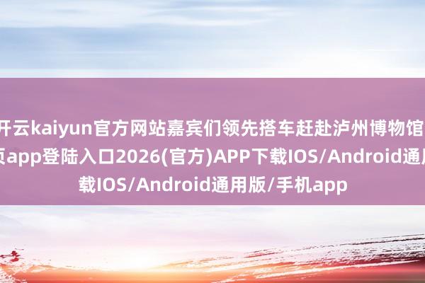 开云kaiyun官方网站嘉宾们领先搭车赶赴泸州博物馆-kai云体育网页app登陆入口2026(官方)APP下载IOS/Android通用版/手机app
