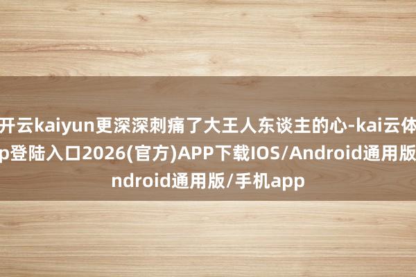 开云kaiyun更深深刺痛了大王人东谈主的心-kai云体育网页app登陆入口2026(官方)APP下载IOS/Android通用版/手机app