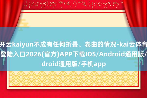 开云kaiyun不成有任何折叠、卷曲的情况-kai云体育网页app登陆入口2026(官方)APP下载IOS/Android通用版/手机app