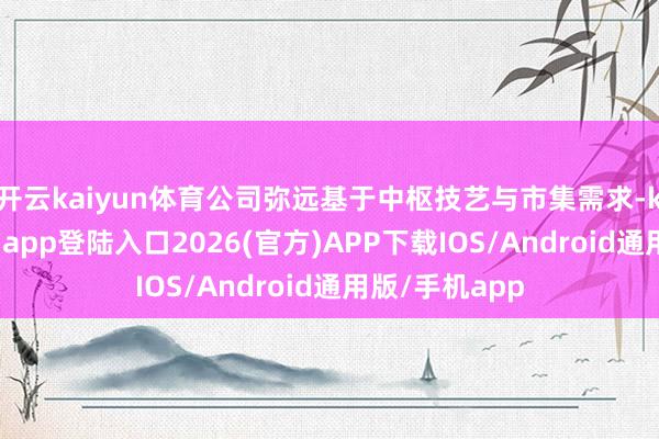 开云kaiyun体育公司弥远基于中枢技艺与市集需求-kai云体育网页app登陆入口2026(官方)APP下载IOS/Android通用版/手机app