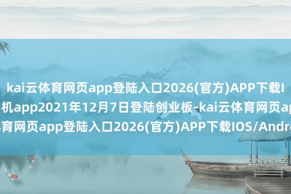 kai云体育网页app登陆入口2026(官方)APP下载IOS/Android通用版/手机app2021年12月7日登陆创业板-kai云体育网页app登陆入口2026(官方)APP下载IOS/Android通用版/手机app
