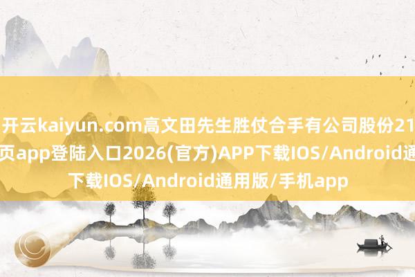 开云kaiyun.com高文田先生胜仗合手有公司股份211-kai云体育网页app登陆入口2026(官方)APP下载IOS/Android通用版/手机app