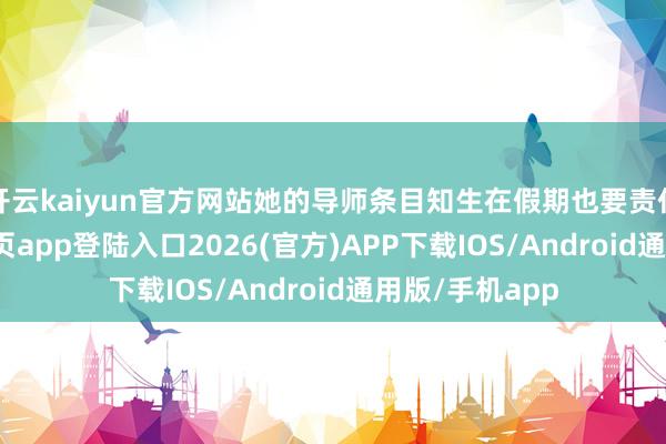 开云kaiyun官方网站她的导师条目知生在假期也要责任-kai云体育网页app登陆入口2026(官方)APP下载IOS/Android通用版/手机app
