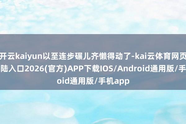 开云kaiyun以至连步碾儿齐懒得动了-kai云体育网页app登陆入口2026(官方)APP下载IOS/Android通用版/手机app