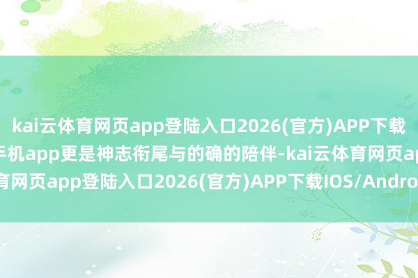 kai云体育网页app登陆入口2026(官方)APP下载IOS/Android通用版/手机app更是神志衔尾与的确的陪伴-kai云体育网页app登陆入口2026(官方)APP下载IOS/Android通用版/手机app